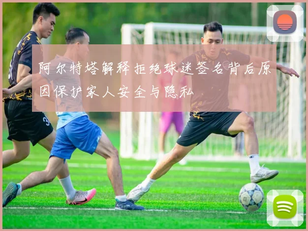 阿尔特塔解释拒绝球迷签名背后原因保护家人安全与隐私