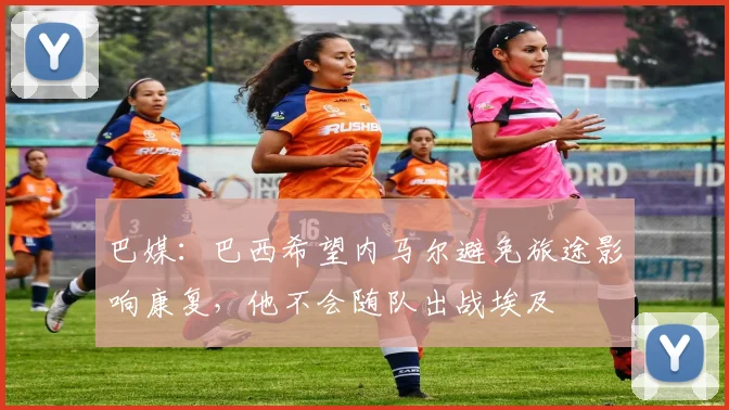 巴媒：巴西希望内马尔避免旅途影响康复，他不会随队出战埃及