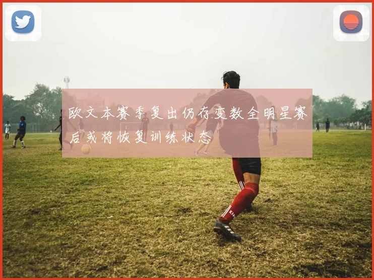 欧文本赛季复出仍存变数全明星赛后或将恢复训练状态